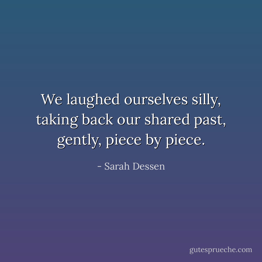 We laughed ourselves silly, taking back our shared past, gently, piece by piece. - Sarah Dessen