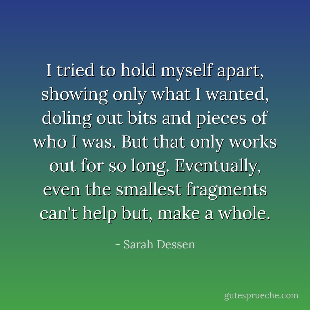 I tried to hold myself apart, showing only what I wanted, doling out bits and pieces of who I was. But that only works out for so long. Eventually, even the smallest fragments can't help but, make a whole. - Sarah Dessen