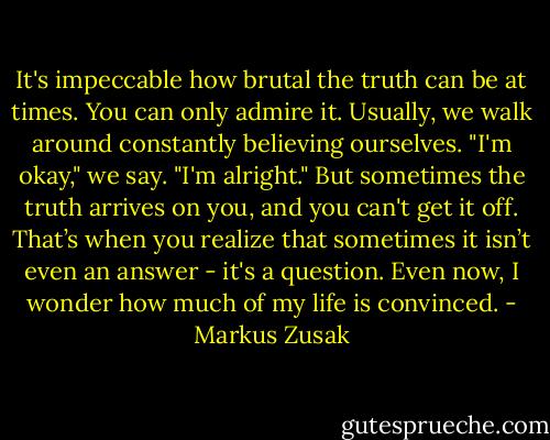 It's impeccable how brutal the truth can be at times. You can only admire it. Usually, we walk around constantly believing ourselves. "I'm okay," we say. "I'm alright." But sometimes the truth arrives on you, and you can't get it off. That’s when you realize that sometimes it isn’t even an answer - it's a question. Even now, I wonder how much of my life is convinced. - Markus Zusak