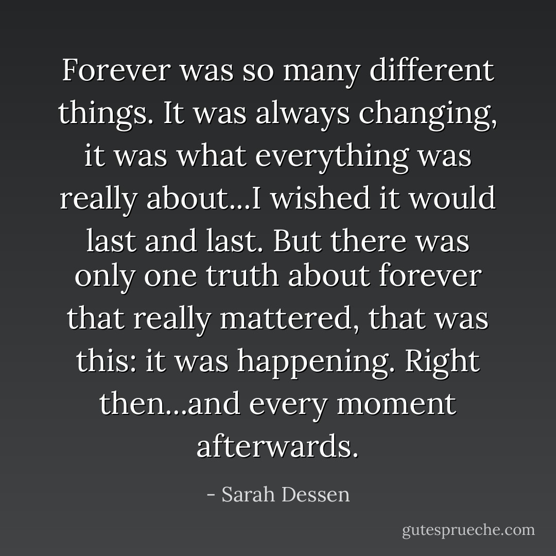 Forever was so many different things. It was always changing, it was what everything was really about...I wished it would last and last. But there was only one truth about forever that really mattered, that was this: it was happening. Right then...and every moment afterwards. - Sarah Dessen
