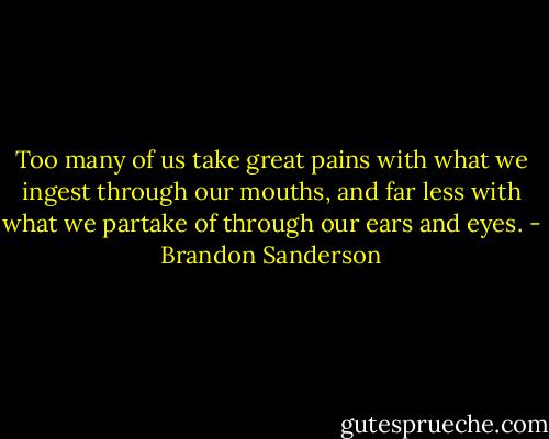 Too many of us take great pains with what we ingest through our mouths, and far less with what we partake of through our ears and eyes. - Brandon Sanderson