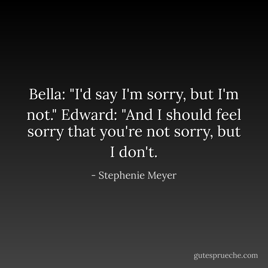 Bella: "I'd say I'm sorry, but I'm not."<br />Edward: "And I should feel sorry that you're not sorry, but I don't. - Stephenie Meyer