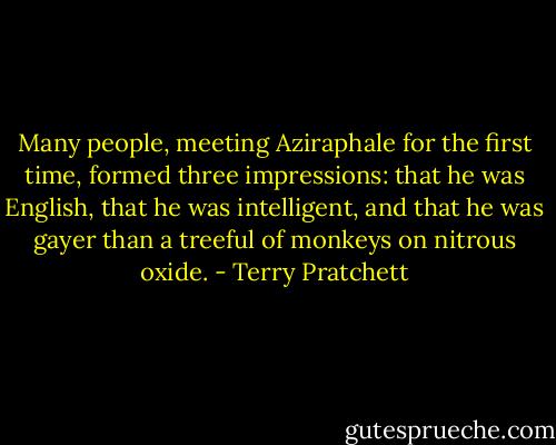 Many people, meeting Aziraphale for the first time, formed three impressions: that he was English, that he was intelligent, and that he was gayer than a treeful of monkeys on nitrous oxide. - Terry Pratchett