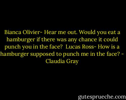 Bianca Olivier- Hear me out. Would you eat a hamburger if there was any chance it could punch you in the face? <br />Lucas Ross- How is a hamburger supposed to punch me in the face? - Claudia Gray