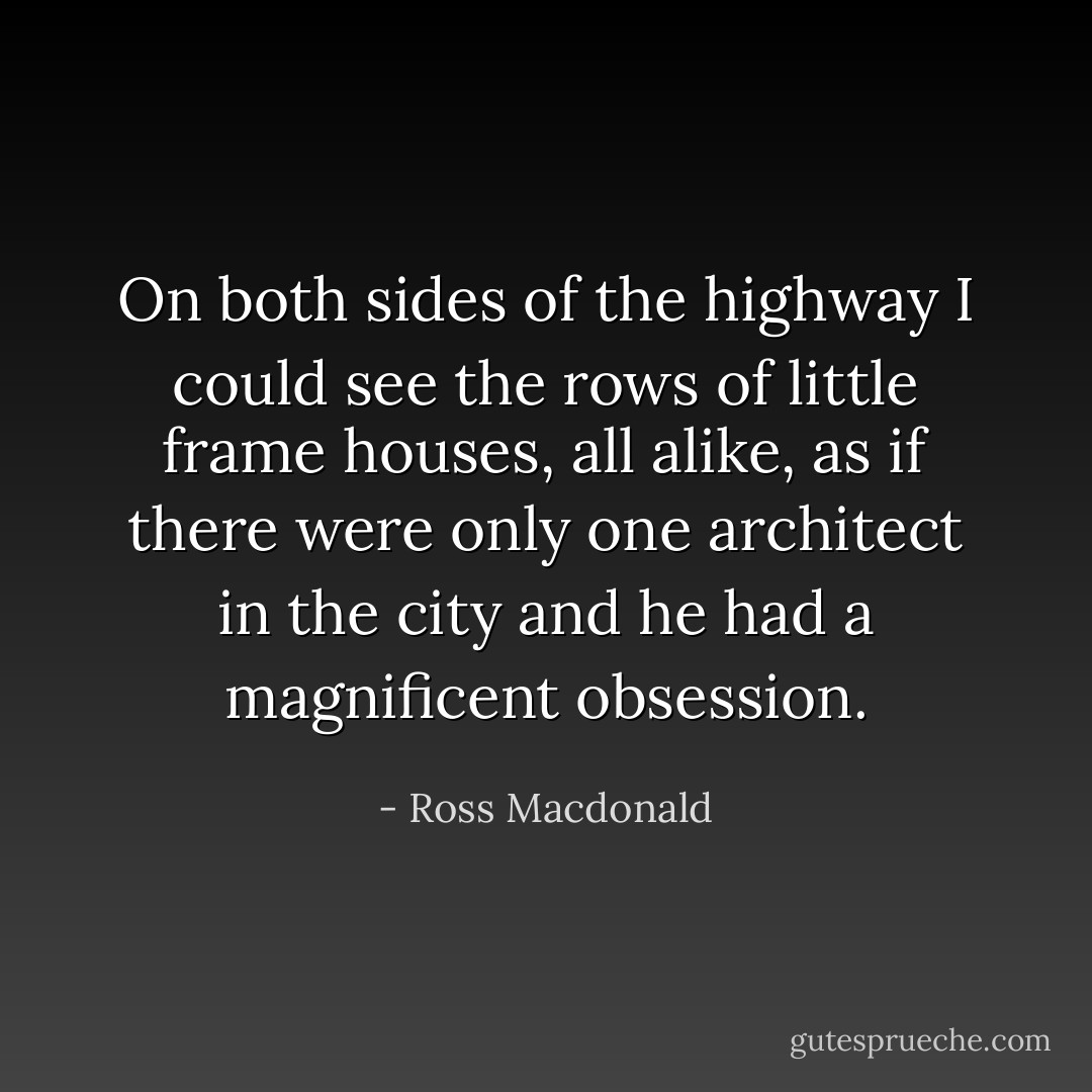 On both sides of the highway I could see the rows of little frame houses, all alike, as if there were only one architect in the city and he had a magnificent obsession. - Ross Macdonald