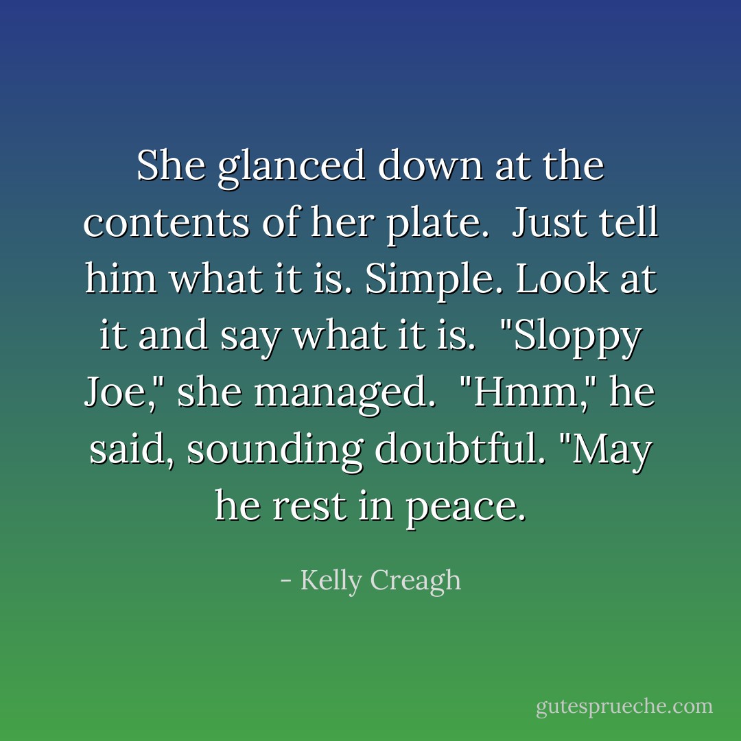 She glanced down at the contents of her plate. <i> Just tell him what it is. Simple. Look at it and say what it is. </i> "Sloppy Joe," she managed.<br /><br />"Hmm," he said, sounding doubtful. "May he rest in peace. - Kelly Creagh