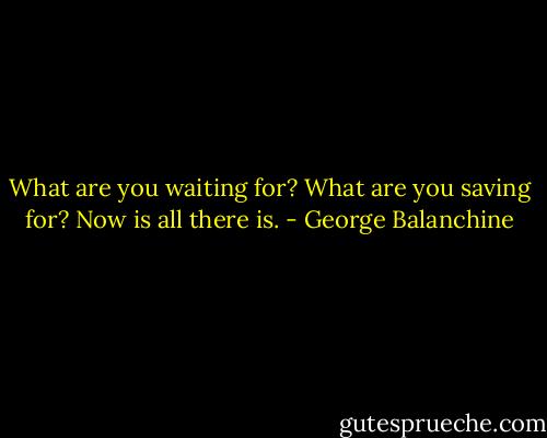What are you waiting for? What are you saving for? Now is all there is. - George Balanchine