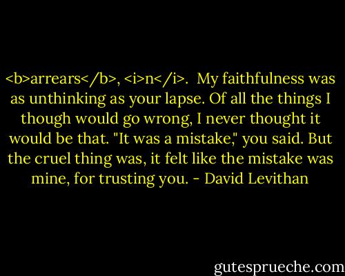 <b>arrears</b>, <i>n</i>.<br /><br />My faithfulness was as unthinking as your lapse. Of all the things I though would go wrong, I never thought it would be that.<br />"It was a mistake," you said. But the cruel thing was, it felt like the mistake was mine, for trusting you. - David Levithan