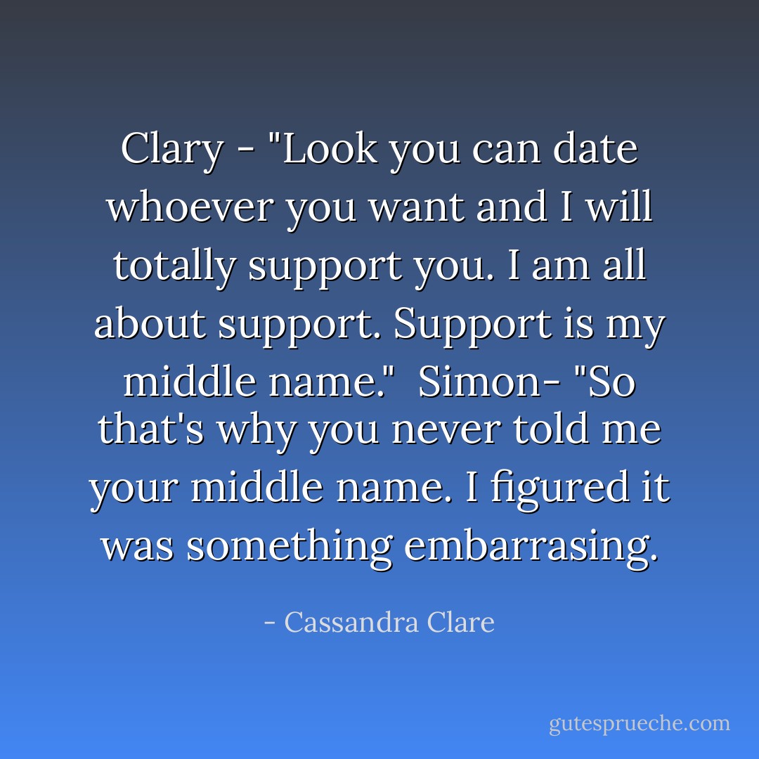 Clary - "Look you can date whoever you want and I will totally support you. I am all about support. Support is my middle name."<br /><br />Simon- "So that's why you never told me your middle name. I figured it was something embarrasing. - Cassandra Clare