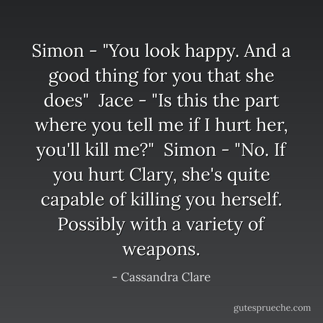 Simon - "You look happy. And a good thing for you that she does"<br /><br />Jace - "Is this the part where you tell me if I hurt her, you'll kill me?"<br /><br />Simon - "No. If you hurt Clary, she's quite capable of killing you herself. Possibly with a variety of weapons. - Cassandra Clare