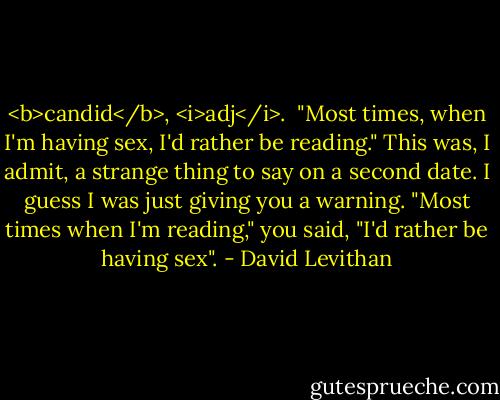 <b>candid</b>, <i>adj</i>.<br /><br />"Most times, when I'm having sex, I'd rather be reading."<br />This was, I admit, a strange thing to say on a second date.<br />I guess I was just giving you a warning.<br />"Most times when I'm reading," you said, "I'd rather be having sex". - David Levithan