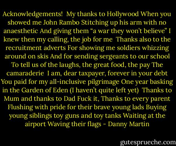Acknowledgements! <br />My thanks to Hollywood<br />When you showed me John Rambo<br />Stitching up his arm with no anaesthetic<br />And giving them “a war they won’t believe”<br />I knew then my calling, the job for me<br /><br />Thanks also to the recruitment adverts<br />For showing me soldiers whizzing around on skis<br />And for sending sergeants to our school<br />To tell us of the laughs, the great food, the pay<br />The camaraderie<br /><br />I am, dear taxpayer, forever in your debt<br />You paid for my all-inclusive pilgrimage<br />One year basking in the Garden of Eden<br />(I haven’t quite left yet)<br /><br />Thanks to Mum and thanks to Dad<br />Fuck it,<br />Thanks to every parent<br />Flushing with pride for their brave young lads<br />Buying young siblings toy guns and toy tanks<br />Waiting at the airport<br />Waving their flags - Danny Martin
