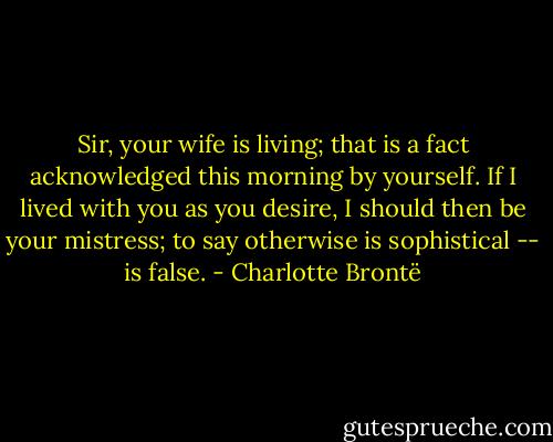 Sir, your wife is living; that is a fact acknowledged this morning by yourself. If I lived with you as you desire, I should then be your mistress; to say otherwise is sophistical -- is false. - Charlotte Brontë