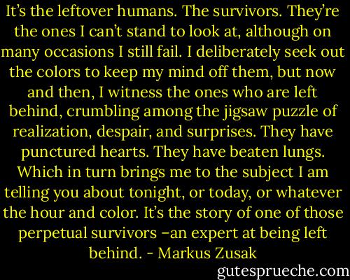 It’s the leftover humans. The survivors. They’re the ones I can’t stand to look at, although on many occasions I still fail. I deliberately seek out the colors to keep my mind off them, but now and then, I witness the ones who are left behind, crumbling among the jigsaw puzzle of realization, despair, and surprises. They have punctured hearts. They have beaten lungs. Which in turn brings me to the subject I am telling you about tonight, or today, or whatever the hour and color. It’s the story of one of those perpetual survivors –an expert at being left behind. - Markus Zusak