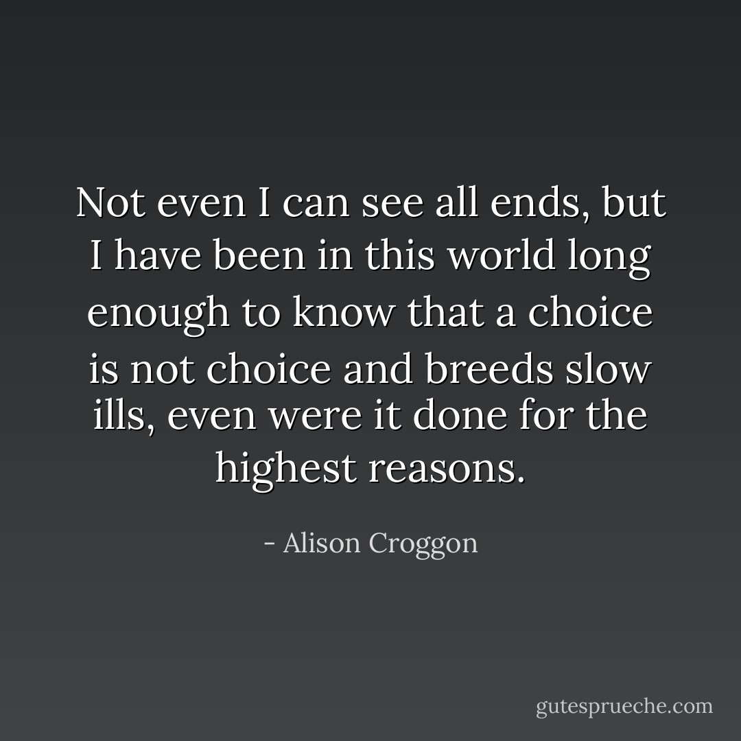 Not even I can see all ends, but I have been in this world long enough to know that a choice is not choice and breeds slow ills, even were it done for the highest reasons. - Alison Croggon