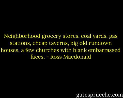 Neighborhood grocery stores, coal yards, gas stations, cheap taverns, big old rundown houses, a few churches with blank embarrassed faces. - Ross Macdonald