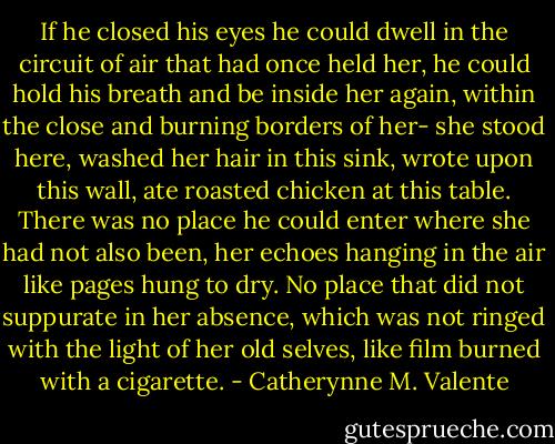 If he closed his eyes he could dwell in the circuit of air that had once held her, he could hold his breath and be inside her again, within the close and burning borders of her- she stood here, washed her hair in this sink, wrote upon this wall, ate roasted chicken at this table. There was no place he could enter where she had not also been, her echoes hanging in the air like pages hung to dry. No place that did not suppurate in her absence, which was not ringed with the light of her old selves, like film burned with a cigarette. - Catherynne M. Valente