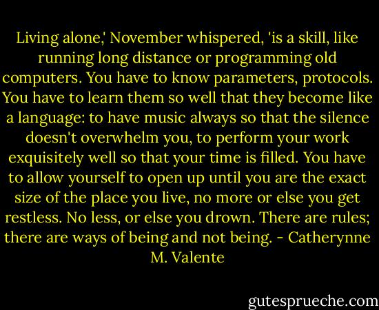 Living alone,' November whispered, 'is a skill, like running long distance or programming old computers. You have to know parameters, protocols. You have to learn them so well that they become like a language: to have music always so that the silence doesn't overwhelm you, to perform your work exquisitely well so that your time is filled. You have to allow yourself to open up until you are the exact size of the place you live, no more or else you get restless. No less, or else you drown. There are rules; there are ways of being and not being. - Catherynne M. Valente