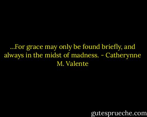 ...For grace may only be found briefly, and always in the midst of madness. - Catherynne M. Valente