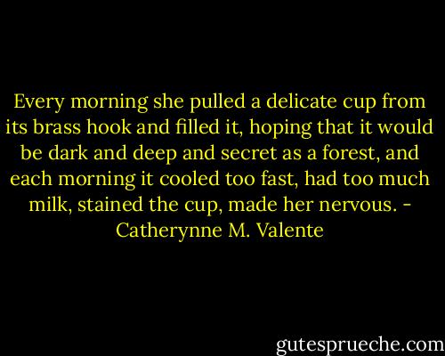 Every morning she pulled a delicate cup from its brass hook and filled it, hoping that it would be dark and deep and secret as a forest, and each morning it cooled too fast, had too much milk, stained the cup, made her nervous. - Catherynne M. Valente