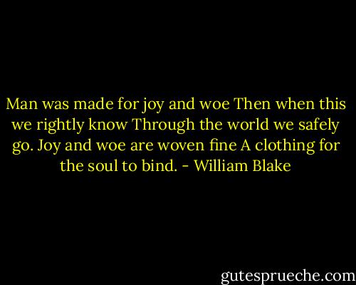 Man was made for joy and woe<br />Then when this we rightly know<br />Through the world we safely go.<br />Joy and woe are woven fine<br />A clothing for the soul to bind. - William Blake
