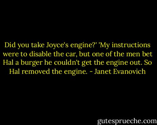 Did you take Joyce's engine?'<br />'My instructions were to disable the car, but one of the men bet Hal a burger he couldn't get the engine out. So Hal removed the engine. - Janet Evanovich