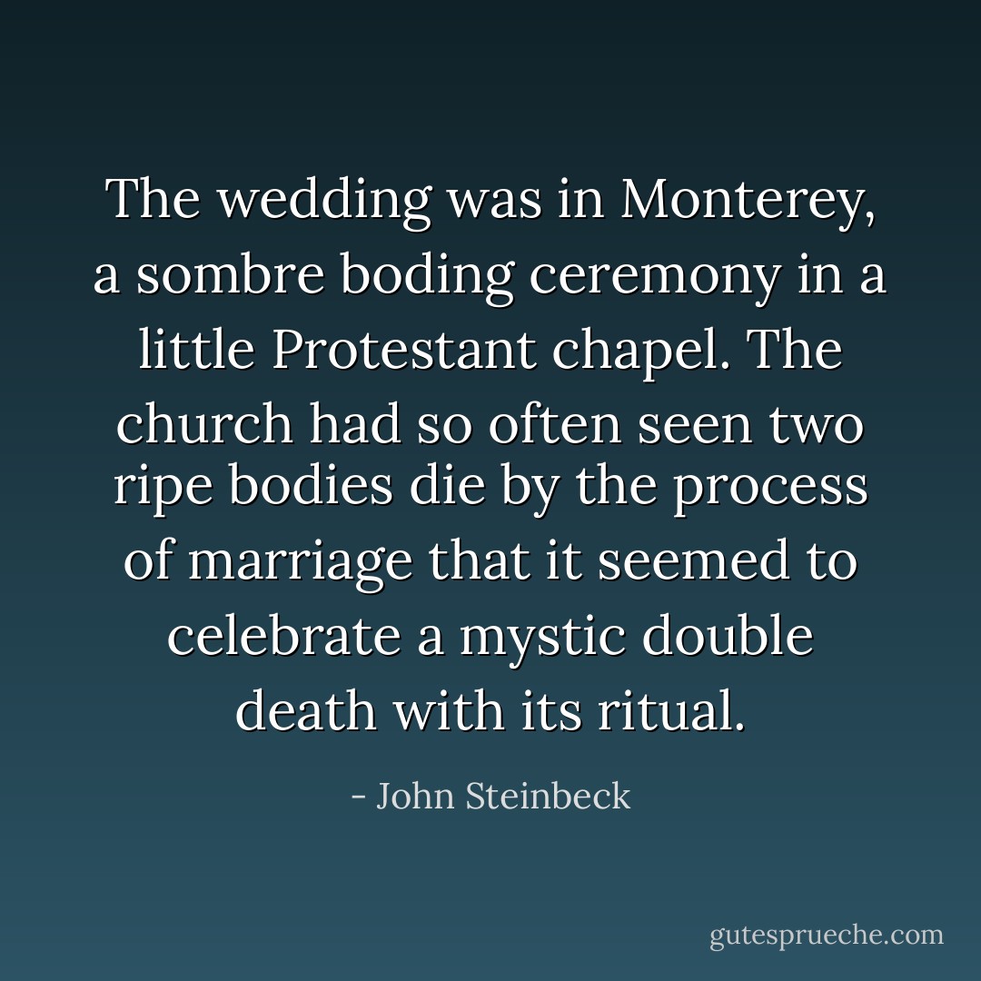 The wedding was in Monterey, a sombre boding ceremony in a little Protestant chapel. The church had so often seen two ripe bodies die by the process of marriage that it seemed to celebrate a mystic double death with its ritual. - John Steinbeck