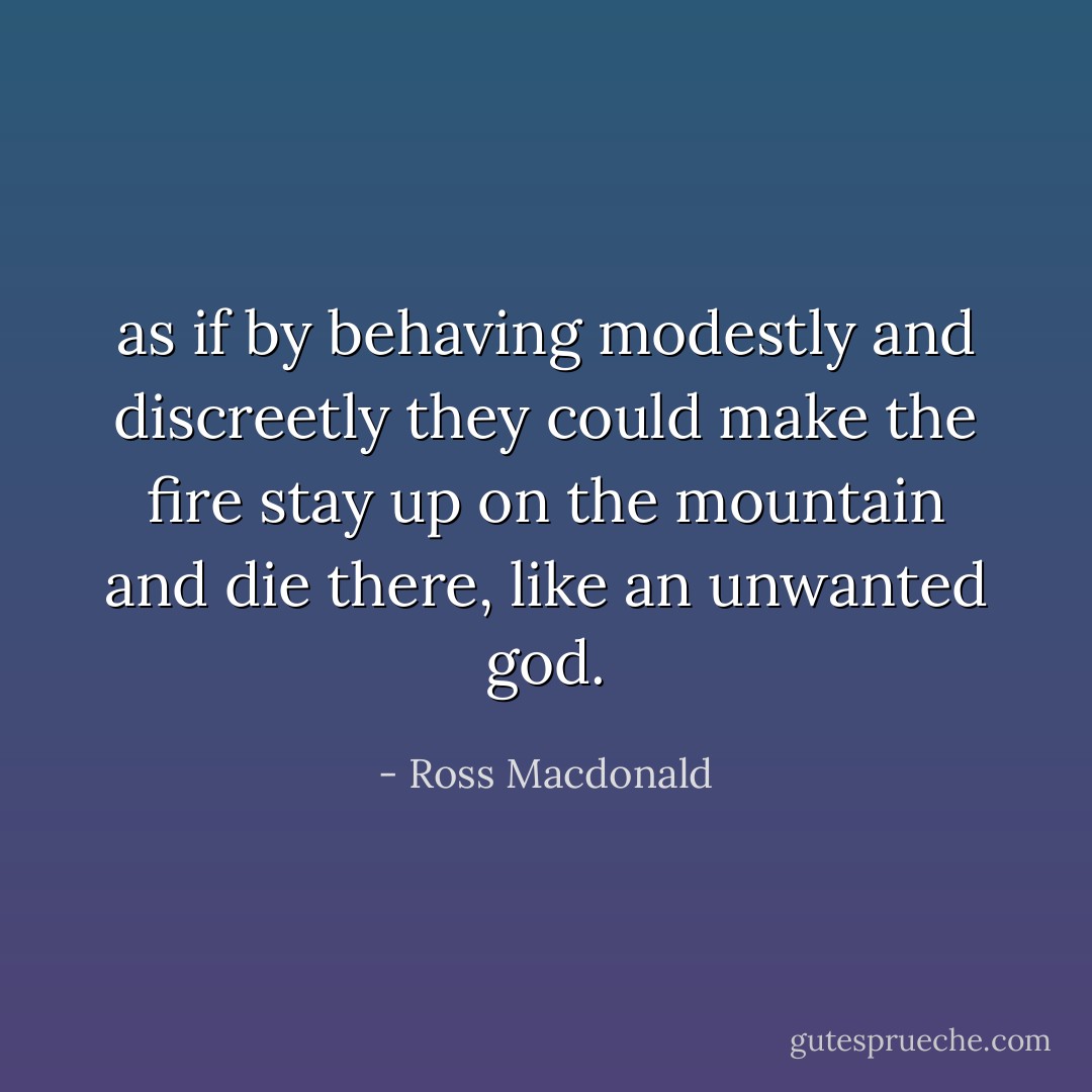 as if by behaving modestly and discreetly they could make the fire stay up on the mountain and die there, like an unwanted god. - Ross Macdonald