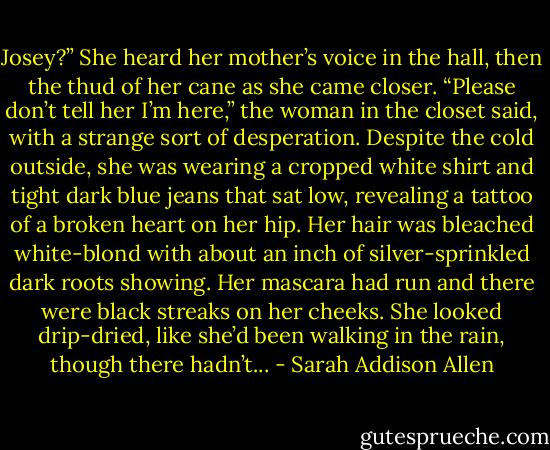 Josey?” She heard her mother’s voice in the hall, then the thud of her cane as she came closer. “Please don’t tell her I’m here,” the woman in the closet said, with a strange sort of desperation. Despite the cold outside, she was wearing a cropped white shirt and tight dark blue jeans that sat low, revealing a tattoo of a broken heart on her hip. Her hair was bleached white-blond with about an inch of silver-sprinkled dark roots showing. Her mascara had run and there were black streaks on her cheeks. She looked drip-dried, like she’d been walking in the rain, though there hadn’t... - Sarah Addison Allen