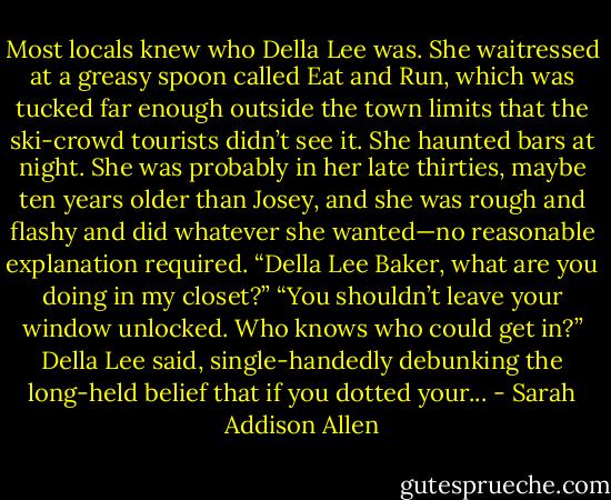 Most locals knew who Della Lee was. She waitressed at a greasy spoon called Eat and Run, which was tucked far enough outside the town limits that the ski-crowd tourists didn’t see it. She haunted bars at night. She was probably in her late thirties, maybe ten years older than Josey, and she was rough and flashy and did whatever she wanted—no reasonable explanation required. “Della Lee Baker, what are you doing in my closet?” “You shouldn’t leave your window unlocked. Who knows who could get in?” Della Lee said, single-handedly debunking the long-held belief that if you dotted your... - Sarah Addison Allen