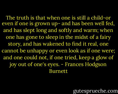 The truth is that when one is still a child-or even if one is grown up- and has been well fed, and has slept long and softly and warm; when one has gone to sleep in the midst of a fairy story, and has wakened to find it real, one cannot be unhappy or even look as if one were; and one could not, if one tried, keep a glow of joy out of one's eyes. - Frances Hodgson Burnett