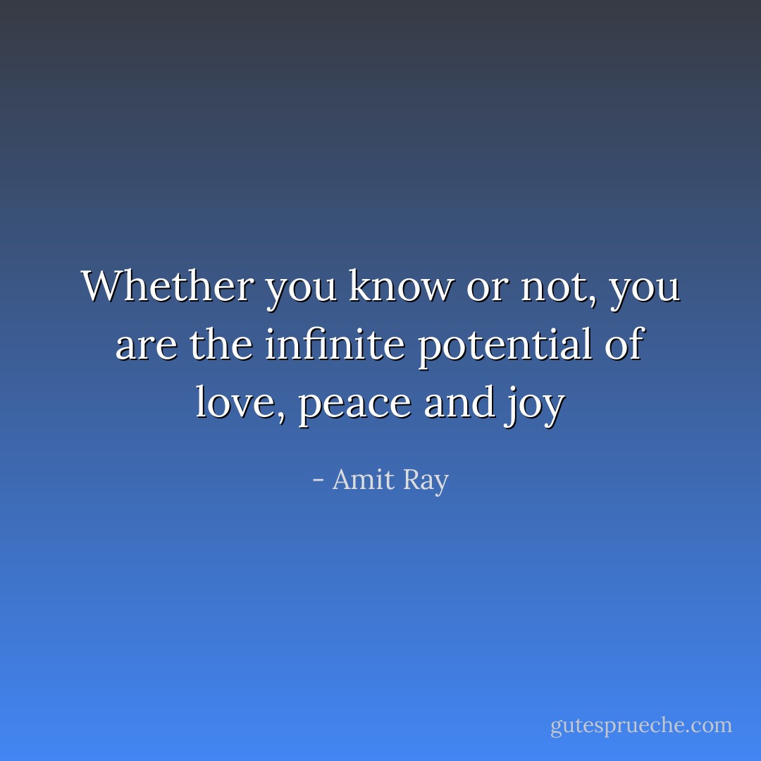 Whether you know or not, you are the infinite potential of love, peace and joy - Amit Ray