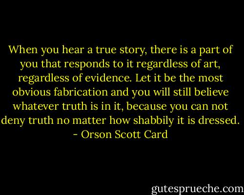 When you hear a true story, there is a part of you that responds to it regardless of art, regardless of evidence. Let it be the most obvious fabrication and you will still believe whatever truth is in it, because you can not deny truth no matter how shabbily it is dressed. - Orson Scott Card