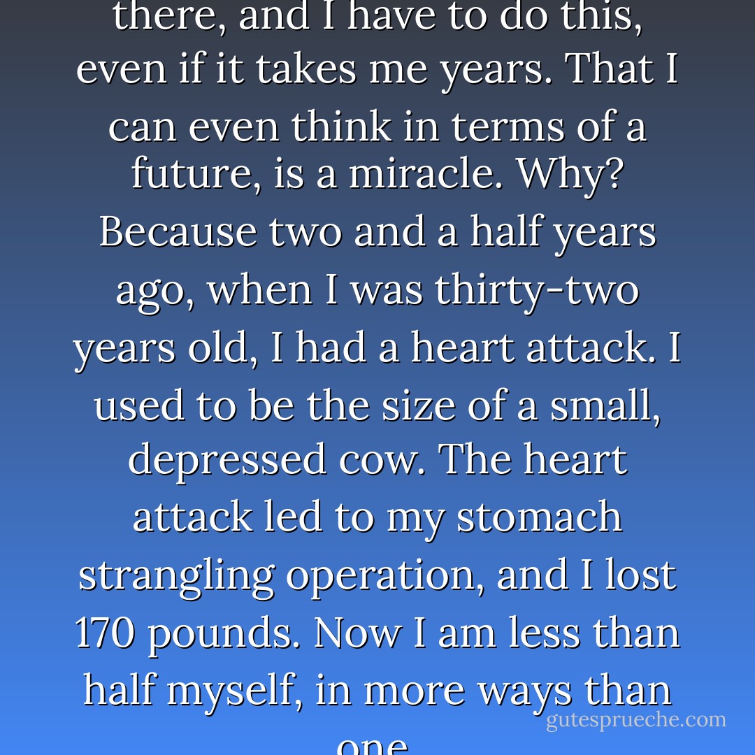 I can wield any type of saw out there, and I have to do this, even if it takes me years. That I can even think in terms of a future, is a miracle. Why? Because two and a half years ago, when I was thirty-two years old, I had a heart attack. I used to be the size of a small, depressed cow. The heart attack led to my stomach strangling operation, and I lost 170 pounds. Now I am less than half myself, in more ways than one. - Cathy  Lamb