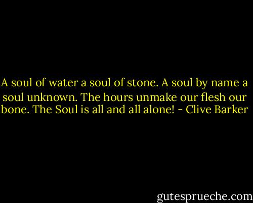 A soul of water a soul of stone.<br />A soul by name a soul unknown.<br />The hours unmake our flesh our bone.<br />The Soul is all and all alone! - Clive Barker