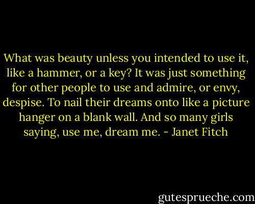 What was beauty unless you intended to use it, like a hammer, or a key? It was just something for other people to use and admire, or envy, despise. To nail their dreams onto like a picture hanger on a blank wall. And so many girls saying, use me, dream me. - Janet Fitch