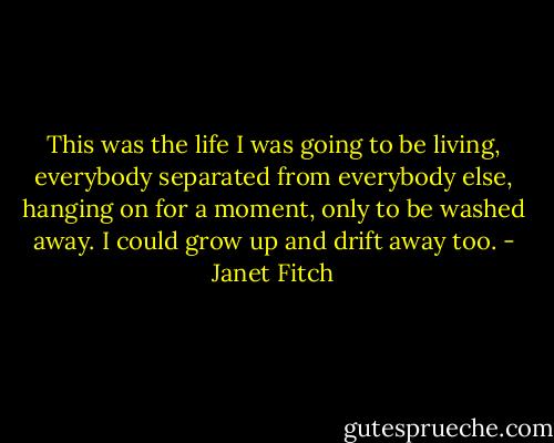 This was the life I was going to be living, everybody separated from everybody else, hanging on for a moment, only to be washed away. I could grow up and drift away too. - Janet Fitch