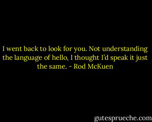I went back to look for you.<br />Not understanding the language of hello,<br />I thought I’d speak it just the same. - Rod McKuen
