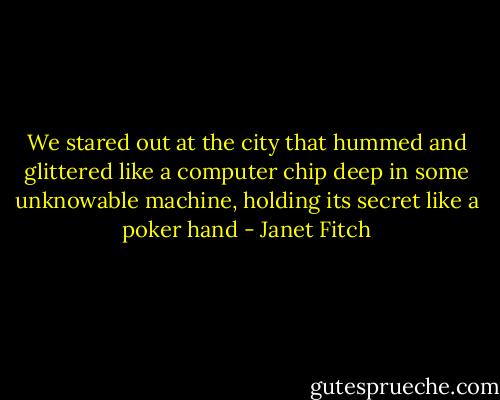 We stared out at the city that hummed and glittered like a computer chip deep in some unknowable machine, holding its secret like a poker hand - Janet Fitch