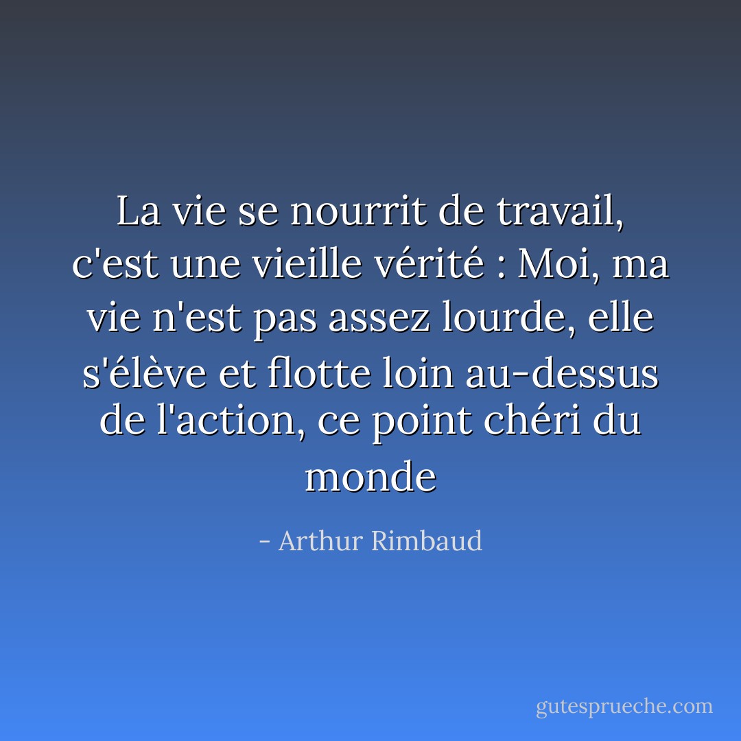 La vie se nourrit de travail, c'est une vieille vérité : Moi, ma vie n'est pas assez lourde, elle s'élève et flotte loin au-dessus de l'action, ce point chéri du monde - Arthur Rimbaud