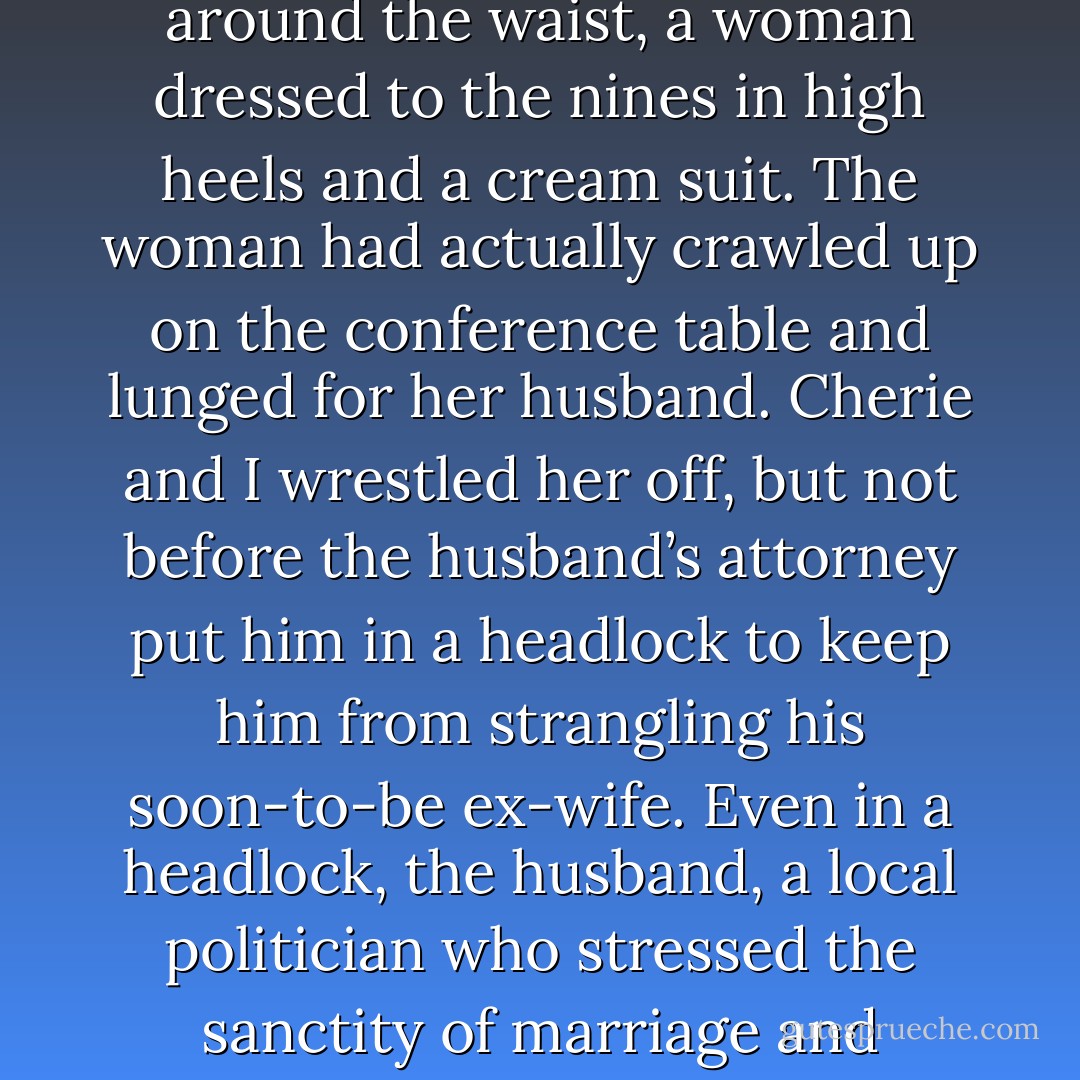I sprinted into the conference room as my boss, and the owner of this law firm, Cherie Poitras, grabbed her client around the waist, a woman dressed to the nines in high heels and a cream suit. The woman had actually crawled up on the conference table and lunged for her husband. Cherie and I wrestled her off, but not before the husband’s attorney put him in a headlock to keep him from strangling his soon-to-be ex-wife. Even in a headlock, the husband, a local politician who stressed the sanctity of marriage and traditional values, struggled to get at his wife, his arms and legs flailing around... - Cathy  Lamb