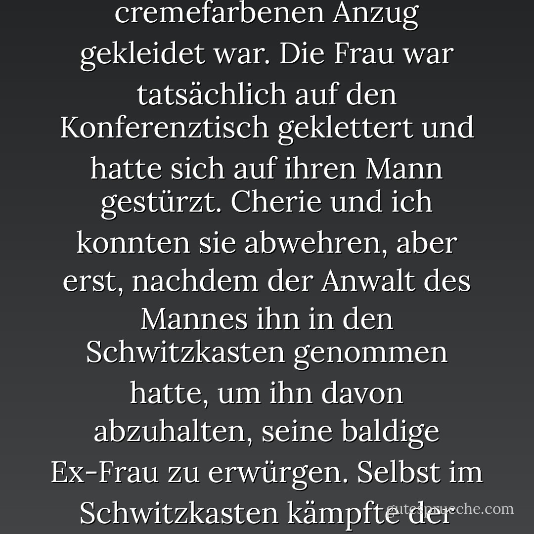 Ich sprintete in den Konferenzraum, als meine Chefin und Inhaberin der Kanzlei, Cherie Poitras, ihre Klientin um die Taille packte, eine Frau, die in Stöckelschuhen und einem cremefarbenen Anzug gekleidet war. Die Frau war tatsächlich auf den Konferenztisch geklettert und hatte sich auf ihren Mann gestürzt. Cherie und ich konnten sie abwehren, aber erst, nachdem der Anwalt des Mannes ihn in den Schwitzkasten genommen hatte, um ihn davon abzuhalten, seine baldige Ex-Frau zu erwürgen. Selbst im Schwitzkasten kämpfte der Ehemann, ein Lokalpolitiker, der die Unantastbarkeit der Ehe und traditionelle Werte betonte, um seine Frau, wobei seine Arme und Beine umherschlugen... - Cathy  Lamb<