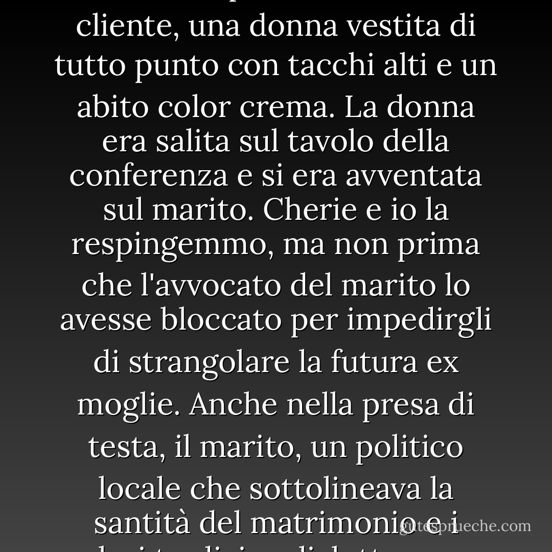 Mi precipitai nella sala conferenze mentre il mio capo, nonché titolare di questo studio legale, Cherie Poitras, afferrava per la vita la sua cliente, una donna vestita di tutto punto con tacchi alti e un abito color crema. La donna era salita sul tavolo della conferenza e si era avventata sul marito. Cherie e io la respingemmo, ma non prima che l'avvocato del marito lo avesse bloccato per impedirgli di strangolare la futura ex moglie. Anche nella presa di testa, il marito, un politico locale che sottolineava la santità del matrimonio e i valori tradizionali, lottava per raggiungere la moglie, con le braccia e le gambe che si agitavano... - Cathy  Lamb