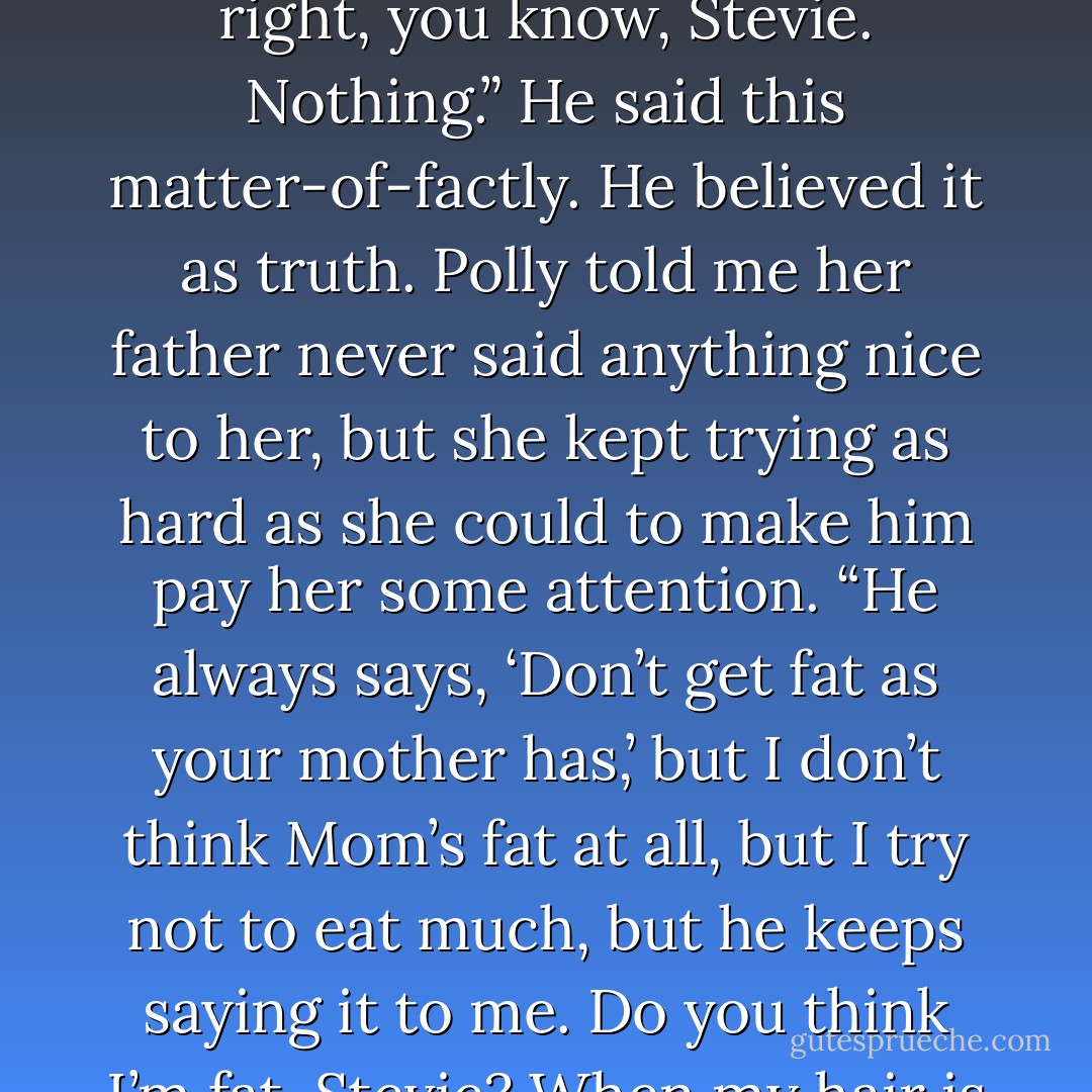 Lance told me his father didn’t think much of him. “He wishes I was better. More better. At everything. I don’t do anything right, you know, Stevie. Nothing.” He said this matter-of-factly. He believed it as truth. Polly told me her father never said anything nice to her, but she kept trying as hard as she could to make him pay her some attention. “He always says, ‘Don’t get fat as your mother has,’ but I don’t think Mom’s fat at all, but I try not to eat much, but he keeps saying it to me. Do you think I’m fat, Stevie? When my hair is messy do you think I look like a stray... - Cathy  Lamb