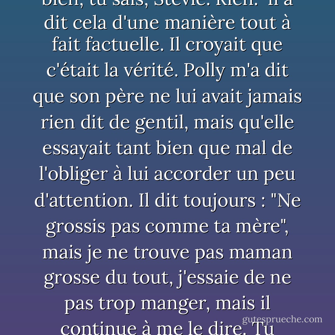 Lance m'a dit que son père ne l'estimait pas beaucoup. "Il aimerait que je sois meilleur. Encore meilleur. Dans tous les domaines. Je ne fais rien de bien, tu sais, Stevie. Rien." Il a dit cela d'une manière tout à fait factuelle. Il croyait que c'était la vérité. Polly m'a dit que son père ne lui avait jamais rien dit de gentil, mais qu'elle essayait tant bien que mal de l'obliger à lui accorder un peu d'attention. Il dit toujours : "Ne grossis pas comme ta mère", mais je ne trouve pas maman grosse du tout, j'essaie de ne pas trop manger, mais il continue à me le dire. Tu penses que je suis grosse, Stevie ? Quand j'ai les cheveux en désordre, tu trouves que j'ai l'air d'un... - Cathy  Lamb
