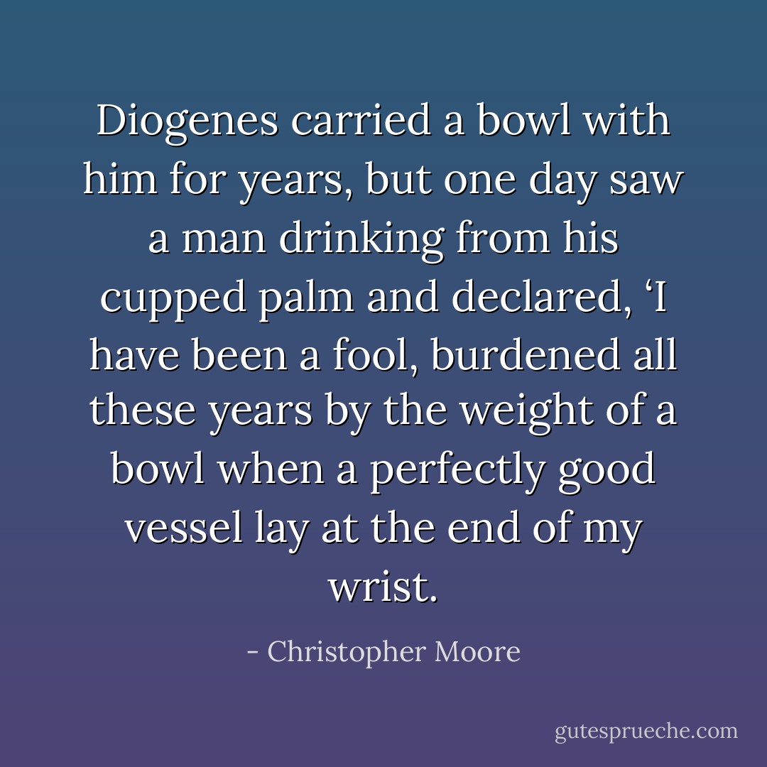 Diogenes carried a bowl with him for years, but one day saw a man drinking from his cupped palm and declared, ‘I have been a fool, burdened all these years by the weight of a bowl when a perfectly good vessel lay at the end of my wrist. - Christopher Moore