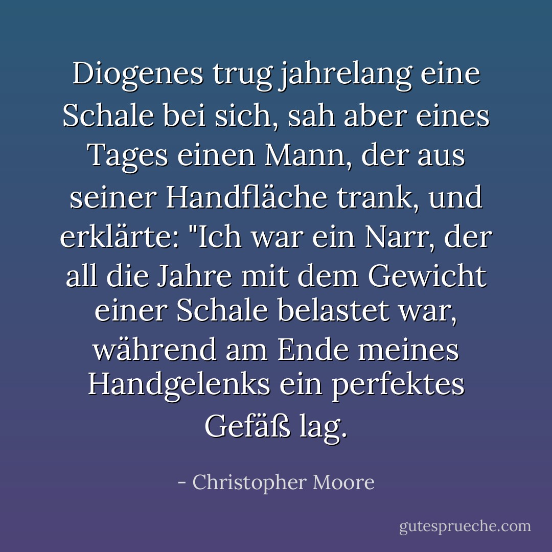 Diogenes trug jahrelang eine Schale bei sich, sah aber eines Tages einen Mann, der aus seiner Handfläche trank, und erklärte: "Ich war ein Narr, der all die Jahre mit dem Gewicht einer Schale belastet war, während am Ende meines Handgelenks ein perfektes Gefäß lag. - Christopher Moore<