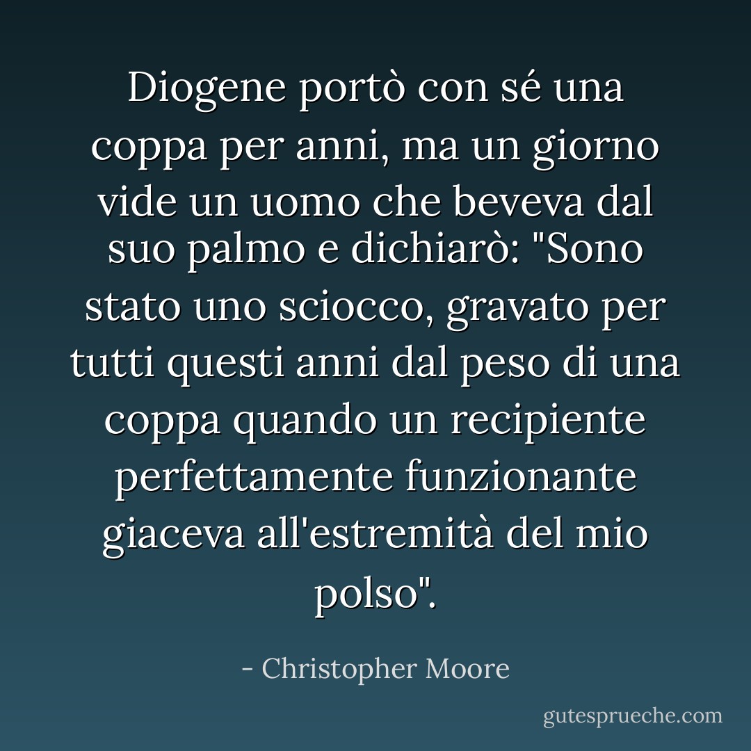Diogene portò con sé una coppa per anni, ma un giorno vide un uomo che beveva dal suo palmo e dichiarò: "Sono stato uno sciocco, gravato per tutti questi anni dal peso di una coppa quando un recipiente perfettamente funzionante giaceva all'estremità del mio polso". - Christopher Moore