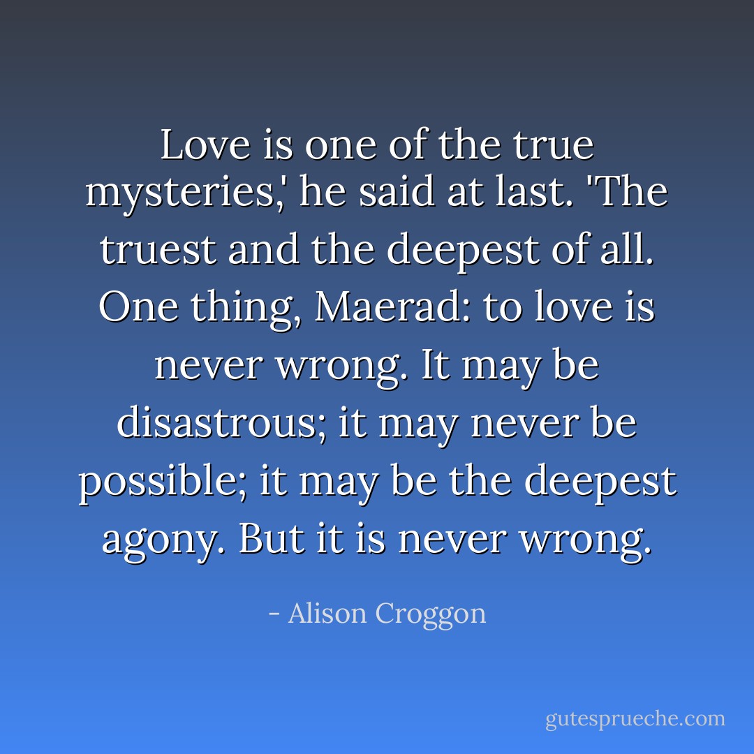 Love is one of the true mysteries,' he said at last. 'The truest and the deepest of all. One thing, Maerad: to love is never wrong. It may be disastrous; it may never be possible; it may be the deepest agony. But it is never wrong. - Alison Croggon