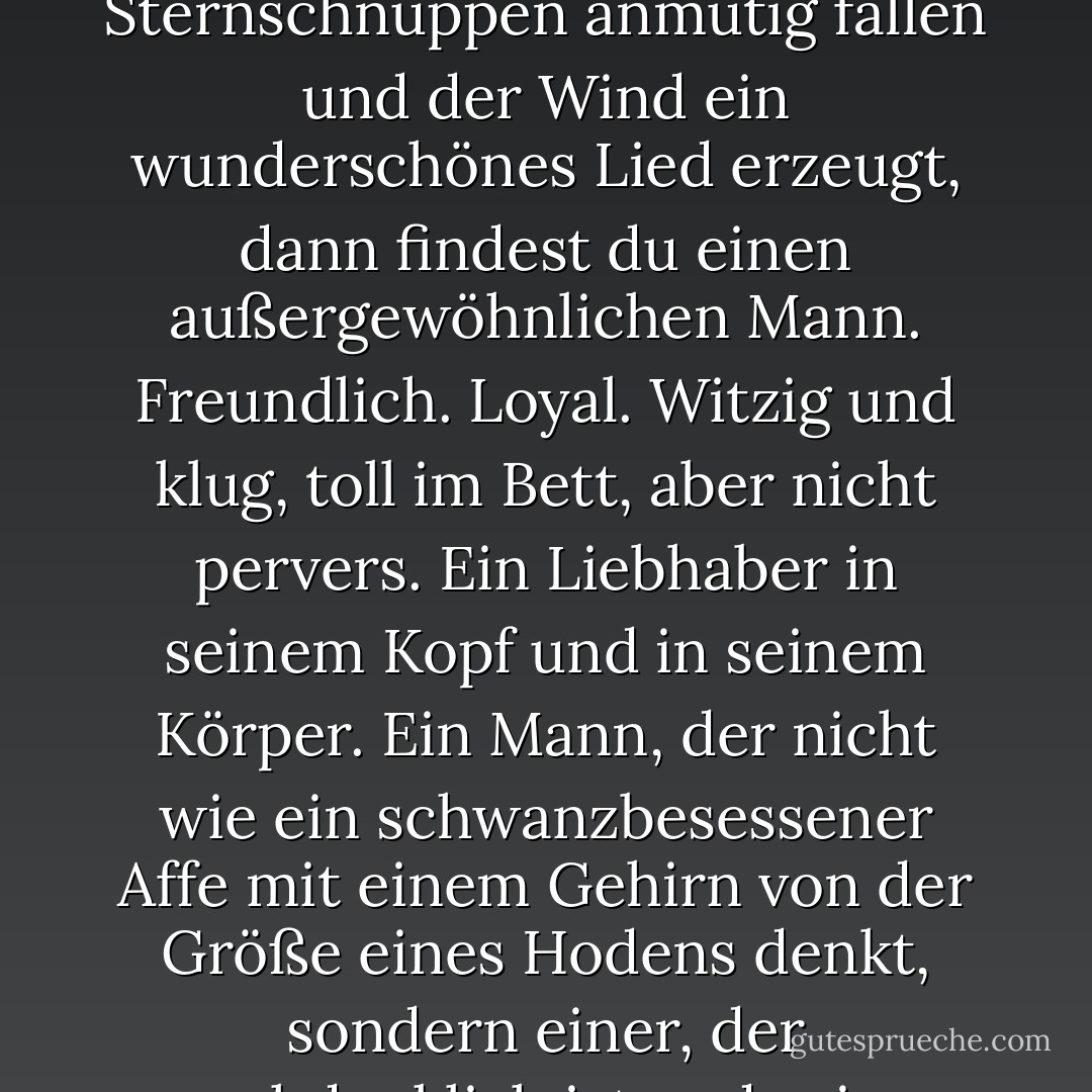Stevie: "Wenn du denkst, dass er ein Lüstling ist und alle Männer ekelhaft sind, warum willst du dann, dass ich mit ihm ausgehe?"<br />Zena: "Weil, Stevie. Ab und zu, wenn der Mond voll und bläulich ist, wenn die Galaxie ganz ruhig und friedlich ist und Gelassenheit herrscht und sogar die Sternschnuppen anmutig fallen und der Wind ein wunderschönes Lied erzeugt, dann findest du einen außergewöhnlichen Mann. Freundlich. Loyal. Witzig und klug, toll im Bett, aber nicht pervers. Ein Liebhaber in seinem Kopf und in seinem Körper. Ein Mann, der nicht wie ein schwanzbesessener Affe mit einem Gehirn von der Größe eines Hodens denkt, sondern einer, der nachdenklich ist und seine Gefühle in einer Hand halten und dich mit der anderen umarmen kann. Ein Mann, der ein knackiger, männlicher Mann ist, aber mit dir wie deine beste Freundin reden kann, denn das will er für dich sein. Dein bester Freund."<br />(Seite 44) - Cathy  Lamb<